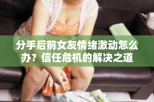 分手后前女友情绪激动怎么办？信任危机的解决之道