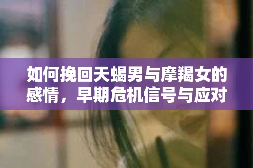 如何挽回天蝎男与摩羯女的感情，早期危机信号与应对策略