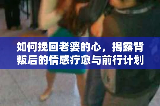如何挽回老婆的心,揭露背叛后的情感疗愈与前行计划 如何挽回老婆的心,揭露背叛后的情感疗愈与前行计划