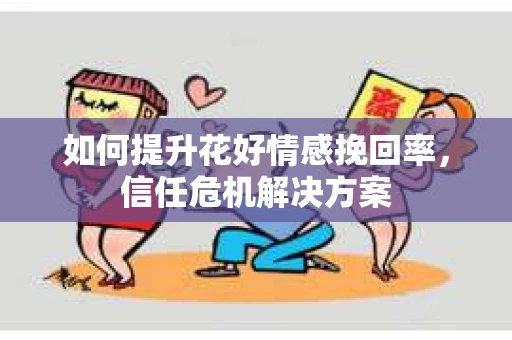 如何提升花好情感挽回率,信任危机解决方案 如何提升花好情感挽回率,信任危机解决方案
