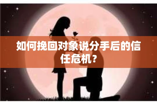 如何挽回对象说分手后的信任危机？