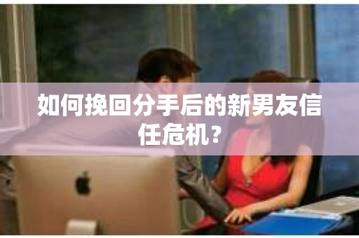 如何挽回分手后的新男友信任危机？