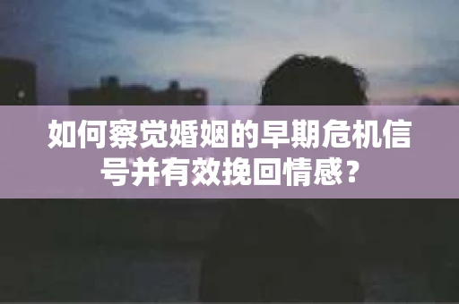 如何察觉婚姻的早期危机信号并有效挽回情感？