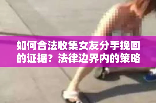 如何合法收集女友分手挽回的证据？法律边界内的策略与技巧