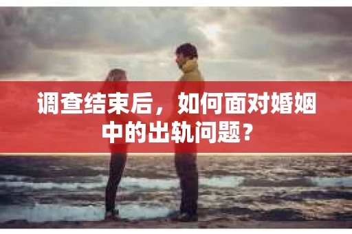 调查结束后，如何面对婚姻中的出轨问题？