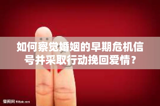 如何察觉婚姻的早期危机信号并采取行动挽回爱情？