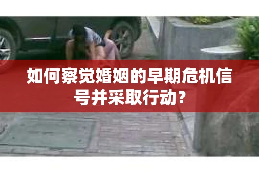 如何察觉婚姻的早期危机信号并采取行动？