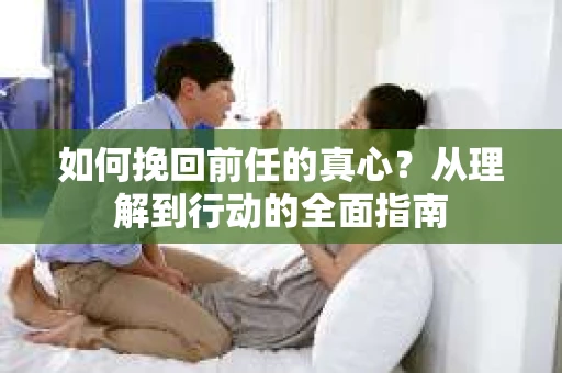 如何挽回前任的真心？从理解到行动的全面指南