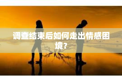 调查结束后如何走出情感困境？