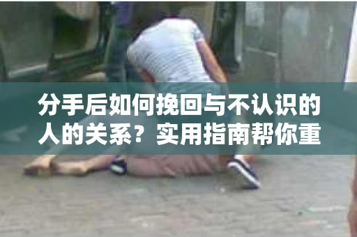 分手后如何挽回与不认识的人的关系？实用指南帮你重拾失去的联结