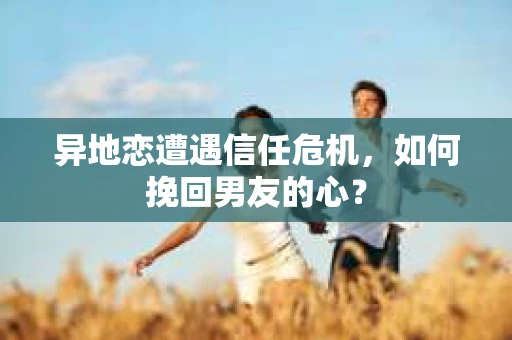 异地恋遭遇信任危机，如何挽回男友的心？