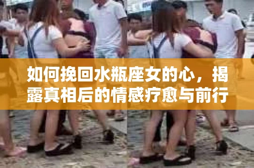 如何挽回水瓶座女的心，揭露真相后的情感疗愈与前行计划