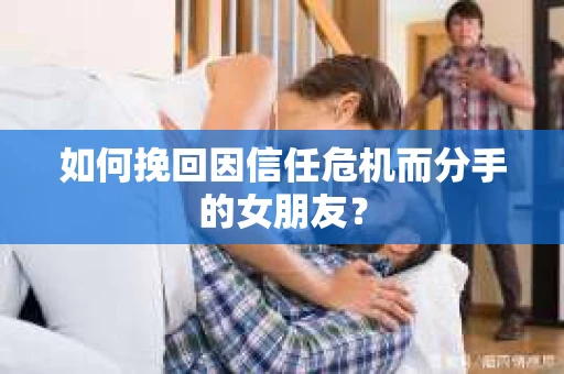 如何挽回因信任危机而分手的女朋友？