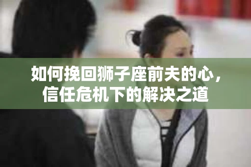 如何挽回狮子座前夫的心，信任危机下的解决之道