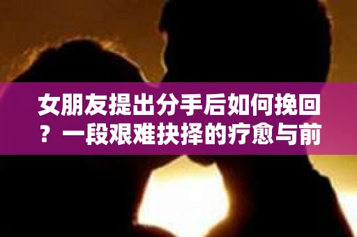 女朋友提出分手后如何挽回？一段艰难抉择的疗愈与前行之路
