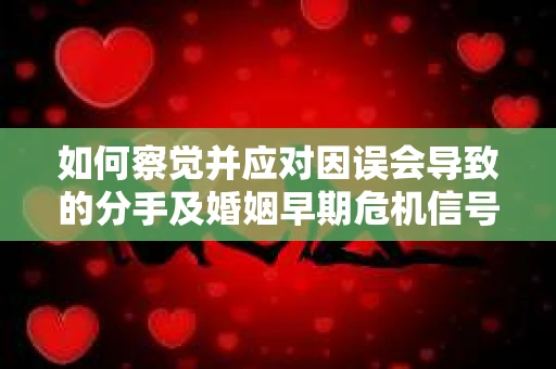 如何察觉并应对因误会导致的分手及婚姻早期危机信号？