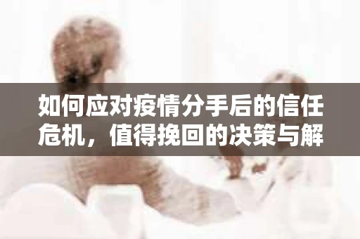如何应对疫情分手后的信任危机，值得挽回的决策与解决方案