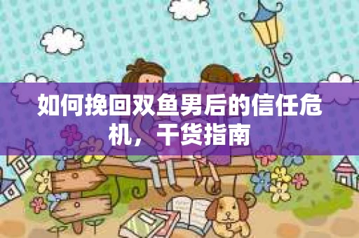 如何挽回双鱼男后的信任危机，干货指南