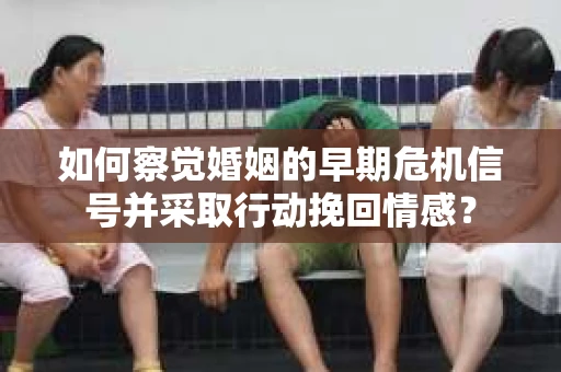 如何察觉婚姻的早期危机信号并采取行动挽回情感？