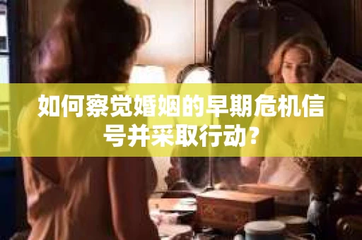 如何察觉婚姻的早期危机信号并采取行动？
