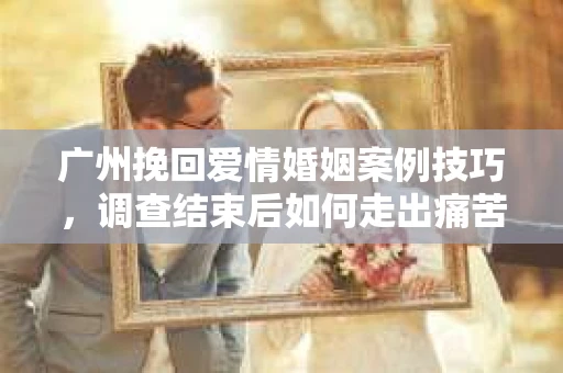 广州挽回爱情婚姻案例技巧，调查结束后如何走出痛苦并做出明智决策？