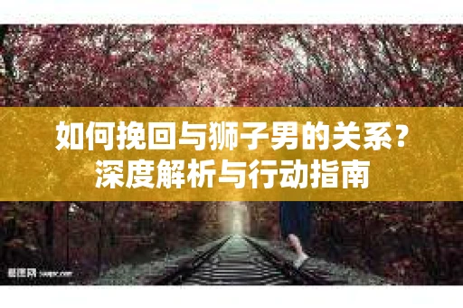 如何挽回与狮子男的关系？深度解析与行动指南