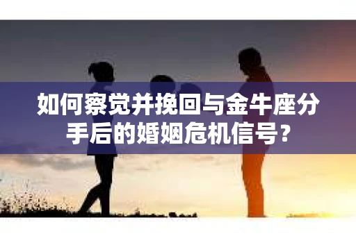 如何察觉并挽回与金牛座分手后的婚姻危机信号？