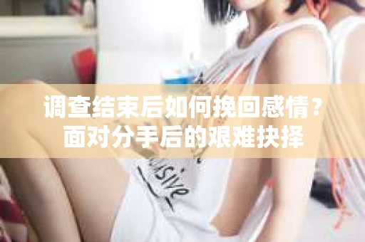 调查结束后如何挽回感情？面对分手后的艰难抉择