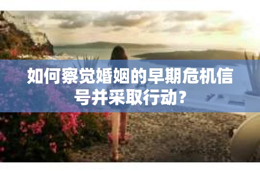 如何察觉婚姻的早期危机信号并采取行动？