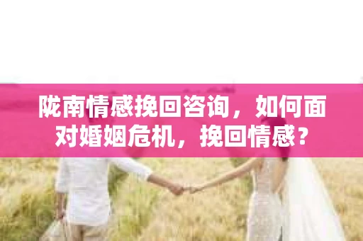 陇南情感挽回咨询，如何面对婚姻危机，挽回情感？