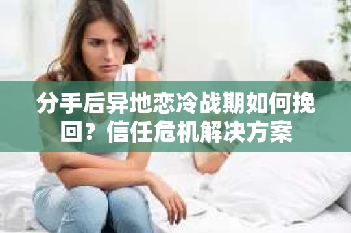 分手后异地恋冷战期如何挽回？信任危机解决方案