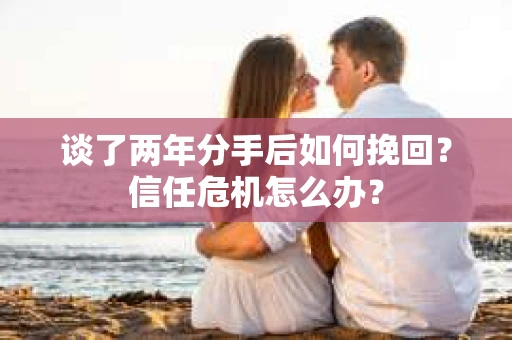 谈了两年分手后如何挽回？信任危机怎么办？