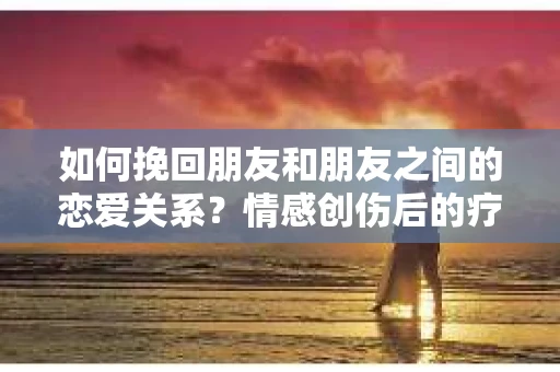 如何挽回朋友和朋友之间的恋爱关系？情感创伤后的疗愈与决策之路