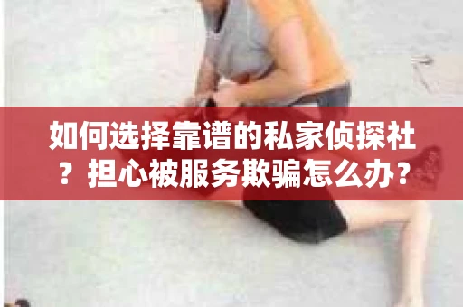 如何选择靠谱的私家侦探社？担心被服务欺骗怎么办？