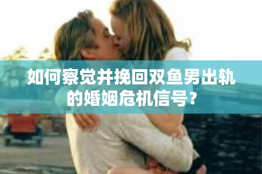 如何察觉并挽回双鱼男出轨的婚姻危机信号？
