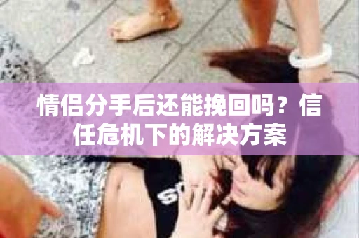 情侣分手后还能挽回吗？信任危机下的解决方案
