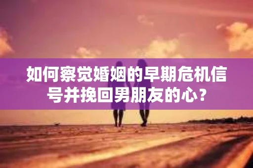 如何察觉婚姻的早期危机信号并挽回男朋友的心？