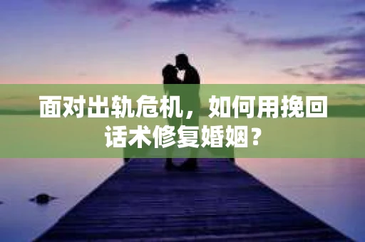 面对出轨危机，如何用挽回话术修复婚姻？