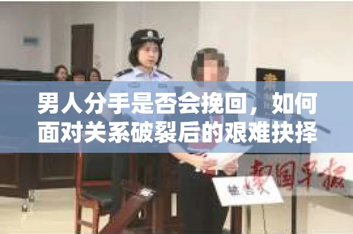 男人分手是否会挽回，如何面对关系破裂后的艰难抉择？
