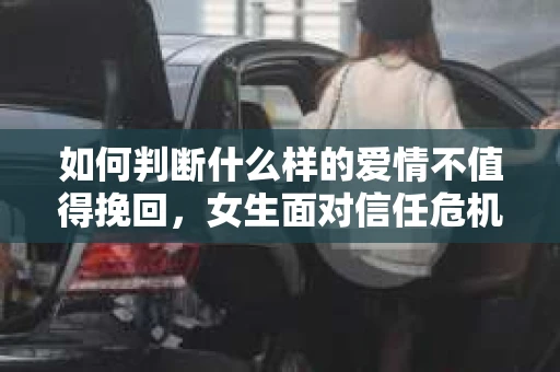 如何判断什么样的爱情不值得挽回，女生面对信任危机怎么办？