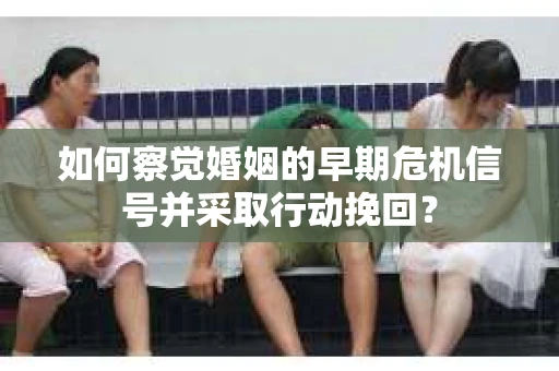 如何察觉婚姻的早期危机信号并采取行动挽回? 如何察觉婚姻的早期危机信号并采取行动挽回?