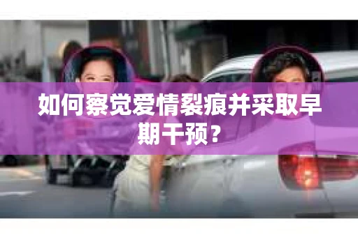 如何察觉爱情裂痕并采取早期干预？
