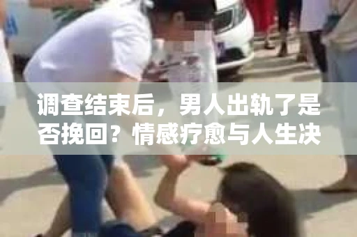 调查结束后，男人出轨了是否挽回？情感疗愈与人生决策的干货指南