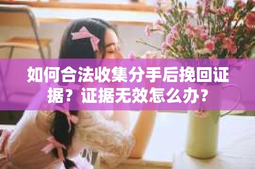 如何合法收集分手后挽回证据？证据无效怎么办？