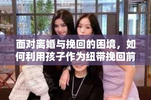面对离婚与挽回的困境，如何利用孩子作为纽带挽回前夫的技巧？