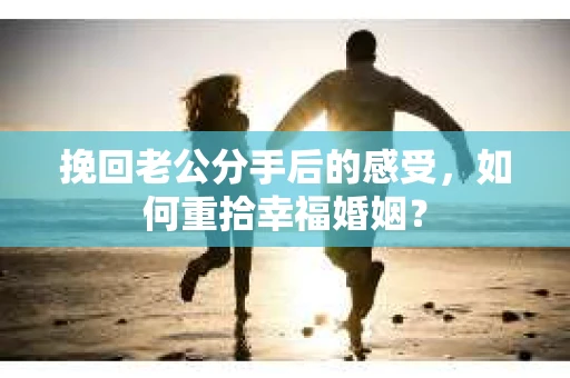 挽回老公分手后的感受，如何重拾幸福婚姻？