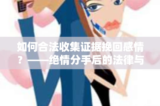 如何合法收集证据挽回感情？——绝情分手后的法律与取证策略