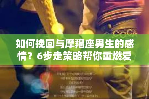如何挽回与摩羯座男生的感情?6步走策略帮你重燃爱情之火 如何挽回与摩羯座男生的感情?6步走策略帮你重燃爱情之火