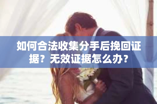 如何合法收集分手后挽回证据？无效证据怎么办？