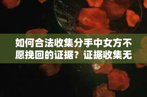 如何合法收集分手中女方不愿挽回的证据？证据收集无效怎么办？